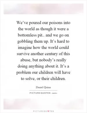 We’ve poured our poisons into the world as though it were a bottomless pit.. and we go on gobbling them up. It’s hard to imagine how the world could survive another century of this abuse, but nobody’s really doing anything about it. It’s a problem our children will have to solve, or their children Picture Quote #1