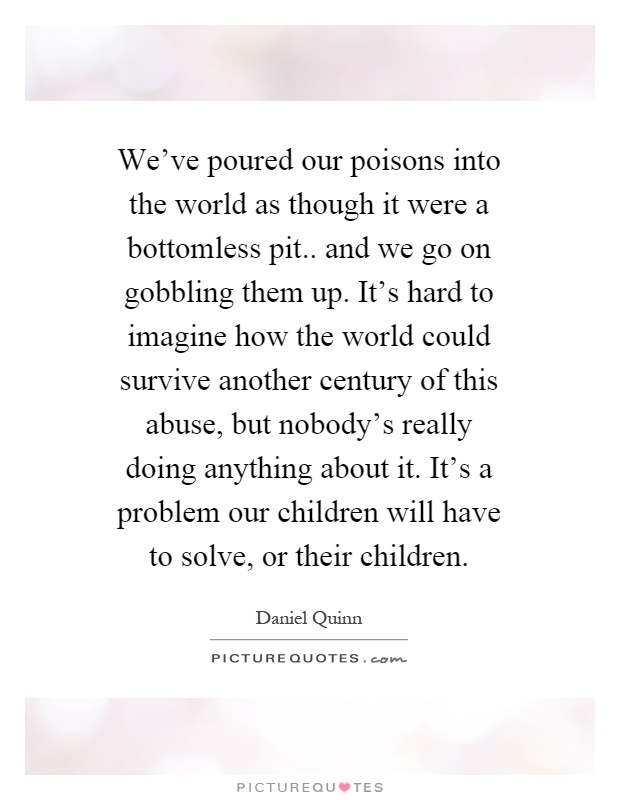 We've poured our poisons into the world as though it were a bottomless pit.. and we go on gobbling them up. It's hard to imagine how the world could survive another century of this abuse, but nobody's really doing anything about it. It's a problem our children will have to solve, or their children Picture Quote #1