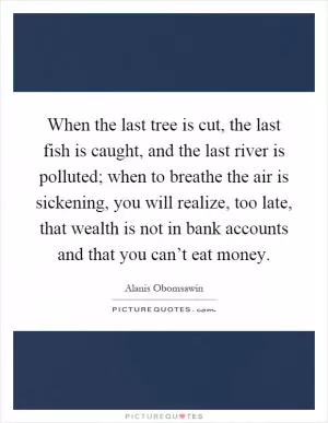 When the last tree is cut, the last fish is caught, and the last river is polluted; when to breathe the air is sickening, you will realize, too late, that wealth is not in bank accounts and that you can’t eat money Picture Quote #1