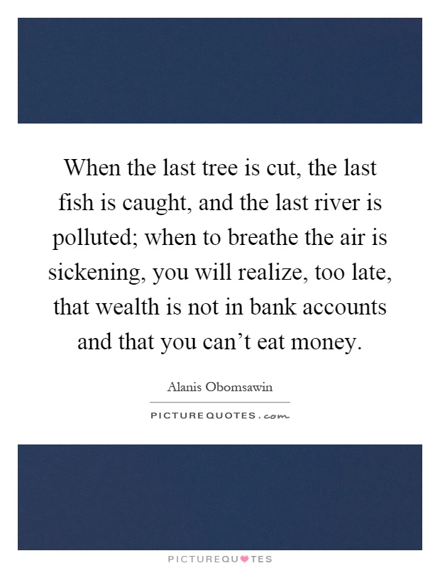 When the last tree is cut, the last fish is caught, and the last river is polluted; when to breathe the air is sickening, you will realize, too late, that wealth is not in bank accounts and that you can't eat money Picture Quote #1