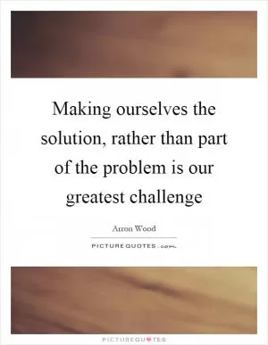 Making ourselves the solution, rather than part of the problem is our greatest challenge Picture Quote #1