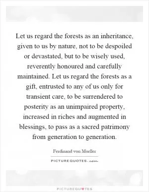 Let us regard the forests as an inheritance, given to us by nature, not to be despoiled or devastated, but to be wisely used, reverently honoured and carefully maintained. Let us regard the forests as a gift, entrusted to any of us only for transient care, to be surrendered to posterity as an unimpaired property, increased in riches and augmented in blessings, to pass as a sacred patrimony from generation to generation Picture Quote #1
