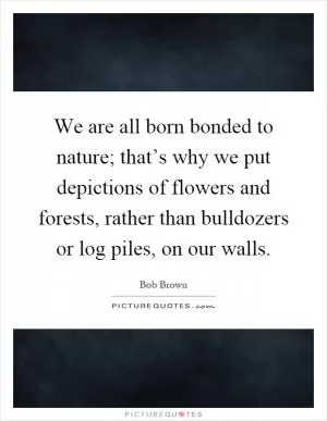 We are all born bonded to nature; that’s why we put depictions of flowers and forests, rather than bulldozers or log piles, on our walls Picture Quote #1