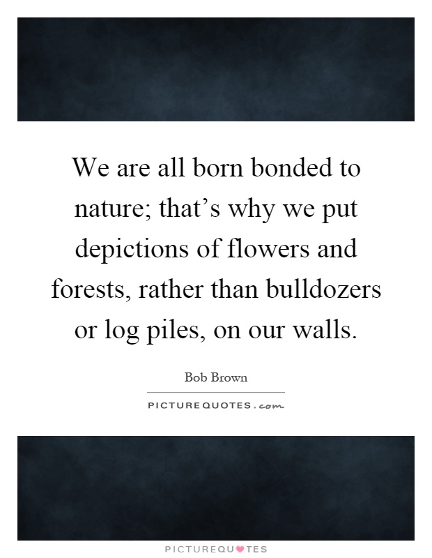We are all born bonded to nature; that's why we put depictions of flowers and forests, rather than bulldozers or log piles, on our walls Picture Quote #1