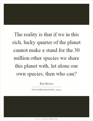 The reality is that if we in this rich, lucky quarter of the planet cannot make a stand for the 30 million other species we share this planet with, let alone our own species, then who can? Picture Quote #1