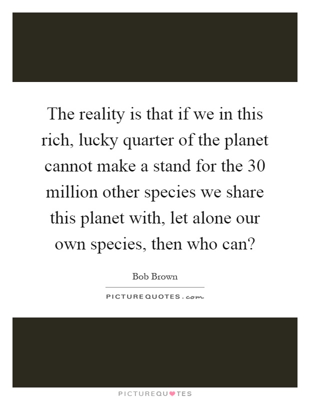 The reality is that if we in this rich, lucky quarter of the planet cannot make a stand for the 30 million other species we share this planet with, let alone our own species, then who can? Picture Quote #1