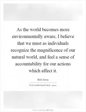 As the world becomes more environmentally aware, I believe that we must as individuals recognize the magnificence of our natural world, and feel a sense of accountability for our actions which affect it Picture Quote #1