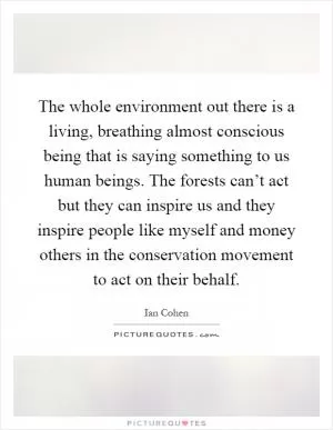 The whole environment out there is a living, breathing almost conscious being that is saying something to us human beings. The forests can’t act but they can inspire us and they inspire people like myself and money others in the conservation movement to act on their behalf Picture Quote #1