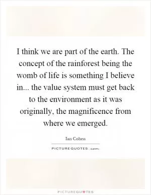 I think we are part of the earth. The concept of the rainforest being the womb of life is something I believe in... the value system must get back to the environment as it was originally, the magnificence from where we emerged Picture Quote #1