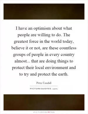 I have an optimism about what people are willing to do. The greatest force in the world today, believe it or not, are these countless groups of people in every country almost... that are doing things to protect their local environment and to try and protect the earth Picture Quote #1