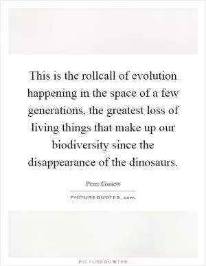 This is the rollcall of evolution happening in the space of a few generations, the greatest loss of living things that make up our biodiversity since the disappearance of the dinosaurs Picture Quote #1