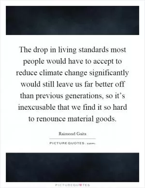 The drop in living standards most people would have to accept to reduce climate change significantly would still leave us far better off than previous generations, so it’s inexcusable that we find it so hard to renounce material goods Picture Quote #1