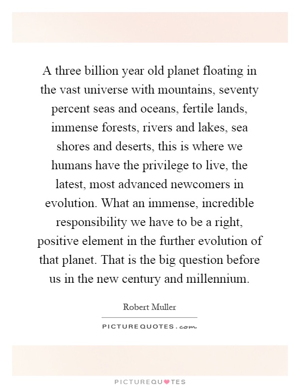 A three billion year old planet floating in the vast universe with mountains, seventy percent seas and oceans, fertile lands, immense forests, rivers and lakes, sea shores and deserts, this is where we humans have the privilege to live, the latest, most advanced newcomers in evolution. What an immense, incredible responsibility we have to be a right, positive element in the further evolution of that planet. That is the big question before us in the new century and millennium Picture Quote #1