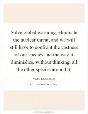 Solve global warming, eliminate the nuclear threat, and we will still have to confront the vastness of our species and the way it diminishes, without thinking, all the other species around it Picture Quote #1