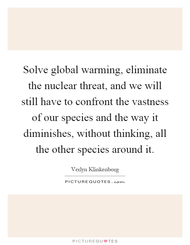 Solve global warming, eliminate the nuclear threat, and we will still have to confront the vastness of our species and the way it diminishes, without thinking, all the other species around it Picture Quote #1