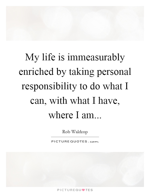 My life is immeasurably enriched by taking personal responsibility to do what I can, with what I have, where I am Picture Quote #1