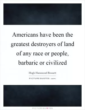 Americans have been the greatest destroyers of land of any race or people, barbaric or civilized Picture Quote #1