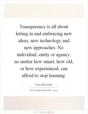 Transparency is all about letting in and embracing new ideas, new technology and new approaches. No individual, entity or agency, no matter how smart, how old, or how experienced, can afford to stop learning Picture Quote #1