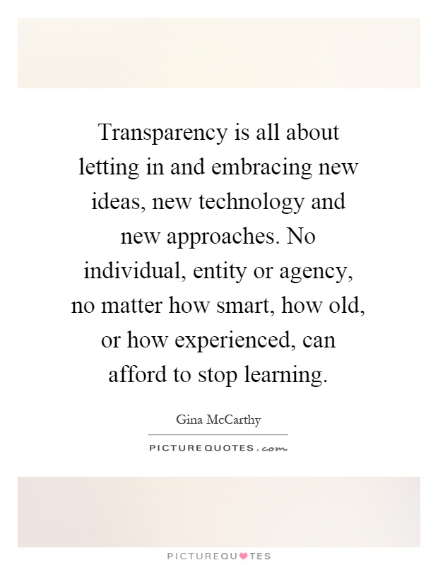 Transparency is all about letting in and embracing new ideas, new technology and new approaches. No individual, entity or agency, no matter how smart, how old, or how experienced, can afford to stop learning Picture Quote #1