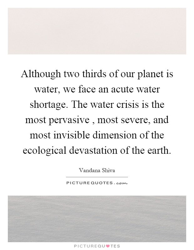 Although two thirds of our planet is water, we face an acute water shortage. The water crisis is the most pervasive, most severe, and most invisible dimension of the ecological devastation of the earth Picture Quote #1