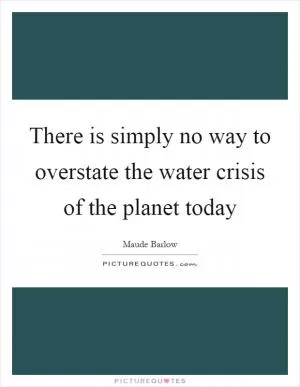 There is simply no way to overstate the water crisis of the planet today Picture Quote #1