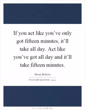 If you act like you’ve only got fifteen minutes, it’ll take all day. Act like you’ve got all day and it’ll take fifteen minutes Picture Quote #1