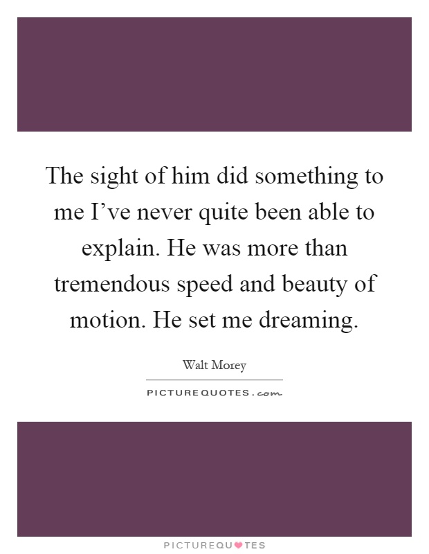 The sight of him did something to me I've never quite been able to explain. He was more than tremendous speed and beauty of motion. He set me dreaming Picture Quote #1
