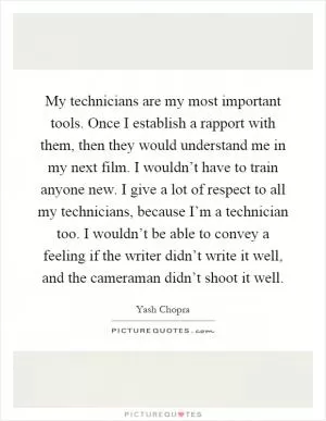 My technicians are my most important tools. Once I establish a rapport with them, then they would understand me in my next film. I wouldn’t have to train anyone new. I give a lot of respect to all my technicians, because I’m a technician too. I wouldn’t be able to convey a feeling if the writer didn’t write it well, and the cameraman didn’t shoot it well Picture Quote #1