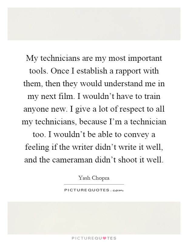 My technicians are my most important tools. Once I establish a rapport with them, then they would understand me in my next film. I wouldn't have to train anyone new. I give a lot of respect to all my technicians, because I'm a technician too. I wouldn't be able to convey a feeling if the writer didn't write it well, and the cameraman didn't shoot it well Picture Quote #1