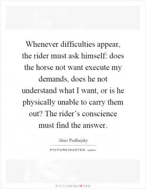 Whenever difficulties appear, the rider must ask himself: does the horse not want execute my demands, does he not understand what I want, or is he physically unable to carry them out? The rider’s conscience must find the answer Picture Quote #1