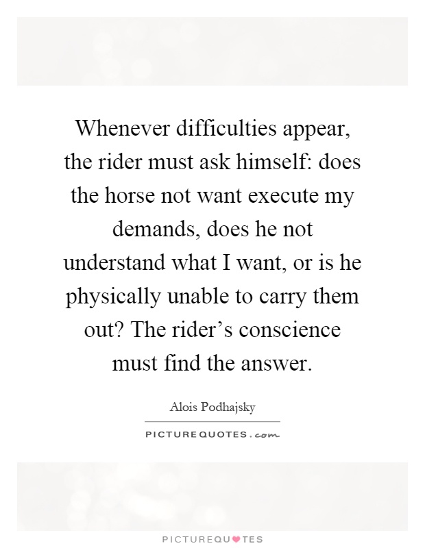 Whenever difficulties appear, the rider must ask himself: does the horse not want execute my demands, does he not understand what I want, or is he physically unable to carry them out? The rider's conscience must find the answer Picture Quote #1