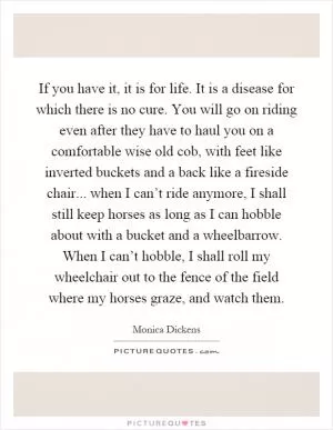 If you have it, it is for life. It is a disease for which there is no cure. You will go on riding even after they have to haul you on a comfortable wise old cob, with feet like inverted buckets and a back like a fireside chair... when I can’t ride anymore, I shall still keep horses as long as I can hobble about with a bucket and a wheelbarrow. When I can’t hobble, I shall roll my wheelchair out to the fence of the field where my horses graze, and watch them Picture Quote #1