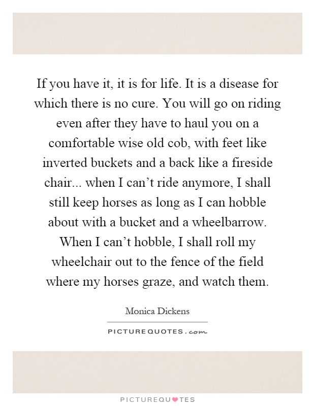 If you have it, it is for life. It is a disease for which there is no cure. You will go on riding even after they have to haul you on a comfortable wise old cob, with feet like inverted buckets and a back like a fireside chair... when I can't ride anymore, I shall still keep horses as long as I can hobble about with a bucket and a wheelbarrow. When I can't hobble, I shall roll my wheelchair out to the fence of the field where my horses graze, and watch them Picture Quote #1