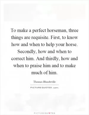 To make a perfect horseman, three things are requisite. First, to know how and when to help your horse. Secondly, how and when to correct him. And thirdly, how and when to praise him and to make much of him Picture Quote #1