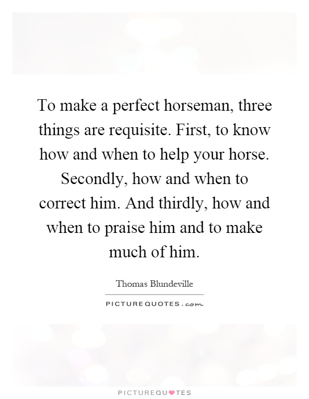 To make a perfect horseman, three things are requisite. First, to know how and when to help your horse. Secondly, how and when to correct him. And thirdly, how and when to praise him and to make much of him Picture Quote #1