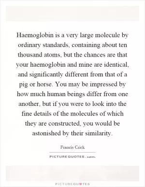 Haemoglobin is a very large molecule by ordinary standards, containing about ten thousand atoms, but the chances are that your haemoglobin and mine are identical, and significantly different from that of a pig or horse. You may be impressed by how much human beings differ from one another, but if you were to look into the fine details of the molecules of which they are constructed, you would be astonished by their similarity Picture Quote #1