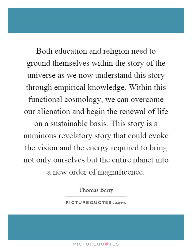 Both education and religion need to ground themselves within the story of the universe as we now understand this story through empirical knowledge. Within this functional cosmology, we can overcome our alienation and begin the renewal of life on a sustainable basis. This story is a numinous revelatory story that could evoke the vision and the energy required to bring not only ourselves but the entire planet into a new order of magnificence Picture Quote #1