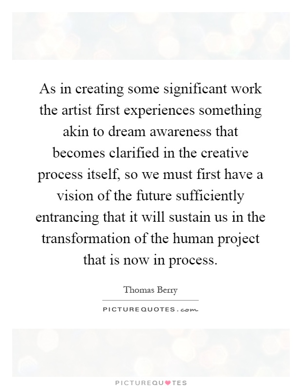 As in creating some significant work the artist first experiences something akin to dream awareness that becomes clarified in the creative process itself, so we must first have a vision of the future sufficiently entrancing that it will sustain us in the transformation of the human project that is now in process Picture Quote #1