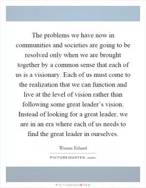The problems we have now in communities and societies are going to be resolved only when we are brought together by a common sense that each of us is a visionary. Each of us must come to the realization that we can function and live at the level of vision rather than following some great leader’s vision. Instead of looking for a great leader, we are in an era where each of us needs to find the great leader in ourselves Picture Quote #1