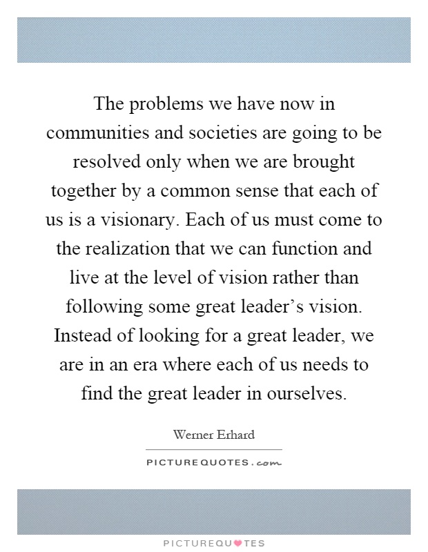 The problems we have now in communities and societies are going to be resolved only when we are brought together by a common sense that each of us is a visionary. Each of us must come to the realization that we can function and live at the level of vision rather than following some great leader's vision. Instead of looking for a great leader, we are in an era where each of us needs to find the great leader in ourselves Picture Quote #1