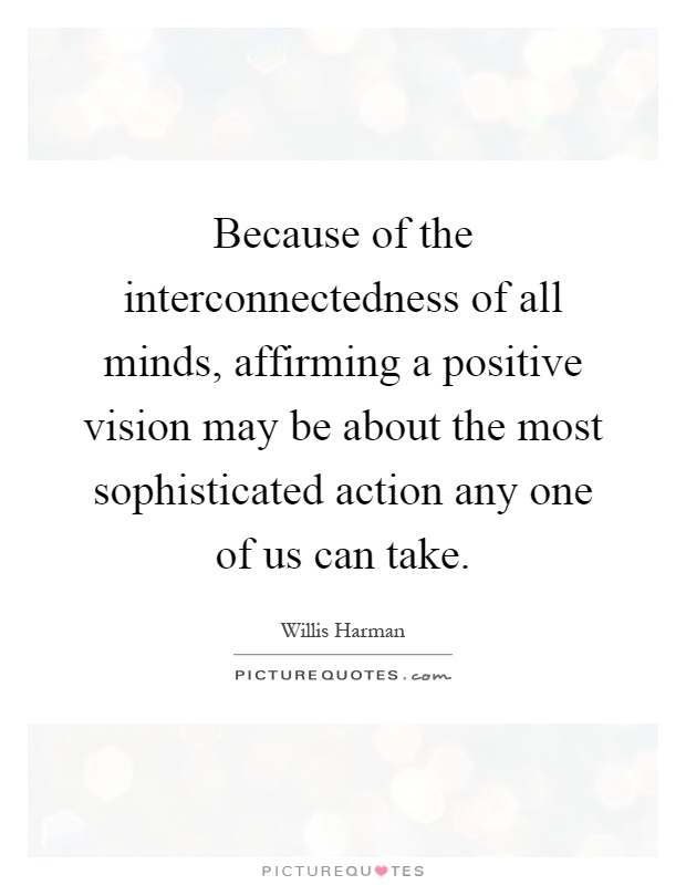 Because of the interconnectedness of all minds, affirming a positive vision may be about the most sophisticated action any one of us can take Picture Quote #1