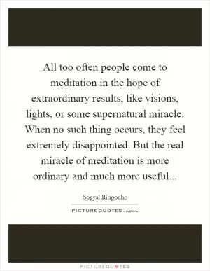 All too often people come to meditation in the hope of extraordinary results, like visions, lights, or some supernatural miracle. When no such thing occurs, they feel extremely disappointed. But the real miracle of meditation is more ordinary and much more useful Picture Quote #1