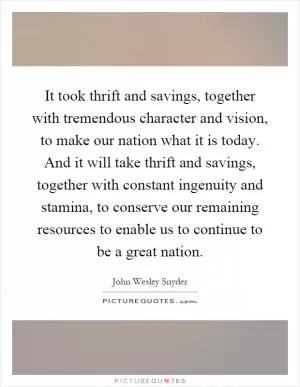 It took thrift and savings, together with tremendous character and vision, to make our nation what it is today. And it will take thrift and savings, together with constant ingenuity and stamina, to conserve our remaining resources to enable us to continue to be a great nation Picture Quote #1