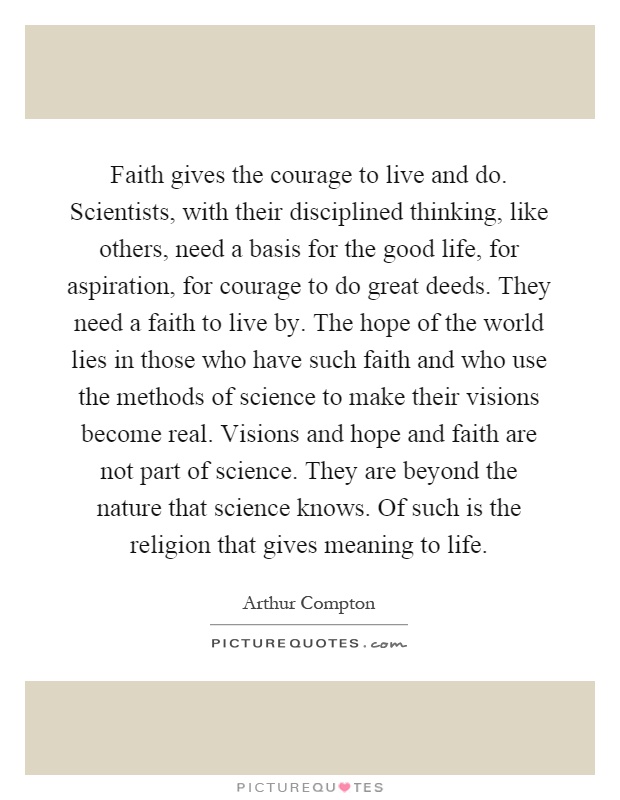 Faith gives the courage to live and do. Scientists, with their disciplined thinking, like others, need a basis for the good life, for aspiration, for courage to do great deeds. They need a faith to live by. The hope of the world lies in those who have such faith and who use the methods of science to make their visions become real. Visions and hope and faith are not part of science. They are beyond the nature that science knows. Of such is the religion that gives meaning to life Picture Quote #1