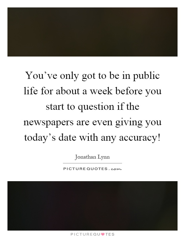 You've only got to be in public life for about a week before you start to question if the newspapers are even giving you today's date with any accuracy! Picture Quote #1