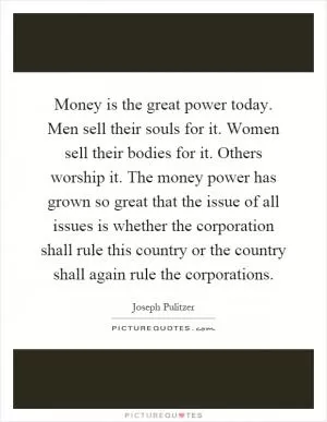 Money is the great power today. Men sell their souls for it. Women sell their bodies for it. Others worship it. The money power has grown so great that the issue of all issues is whether the corporation shall rule this country or the country shall again rule the corporations Picture Quote #1