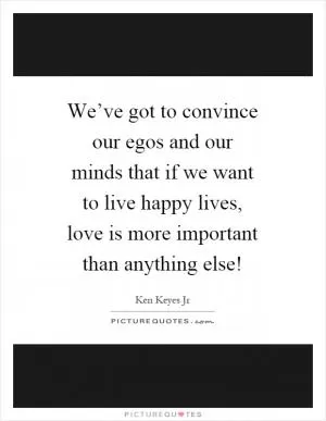 We’ve got to convince our egos and our minds that if we want to live happy lives, love is more important than anything else! Picture Quote #1