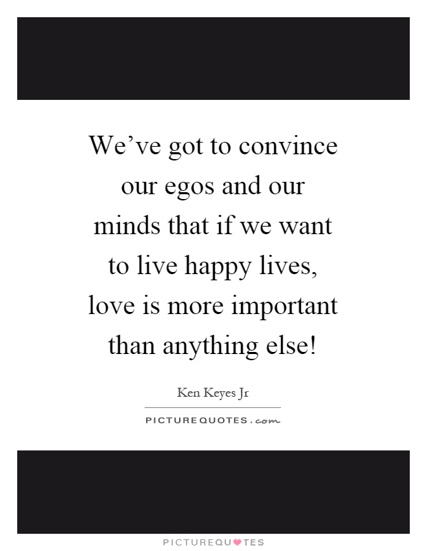 We've got to convince our egos and our minds that if we want to live happy lives, love is more important than anything else! Picture Quote #1
