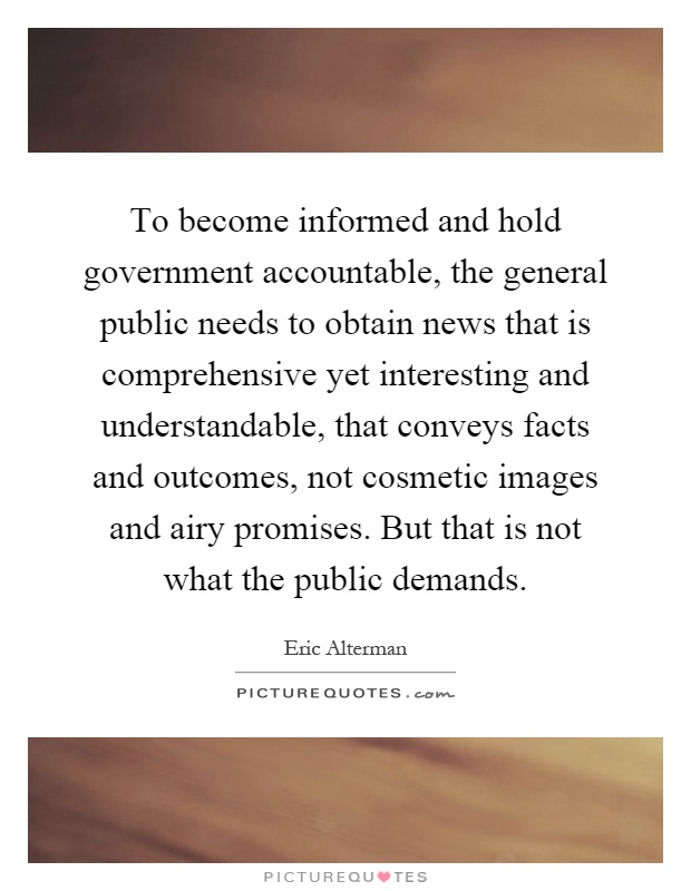To become informed and hold government accountable, the general public needs to obtain news that is comprehensive yet interesting and understandable, that conveys facts and outcomes, not cosmetic images and airy promises. But that is not what the public demands Picture Quote #1