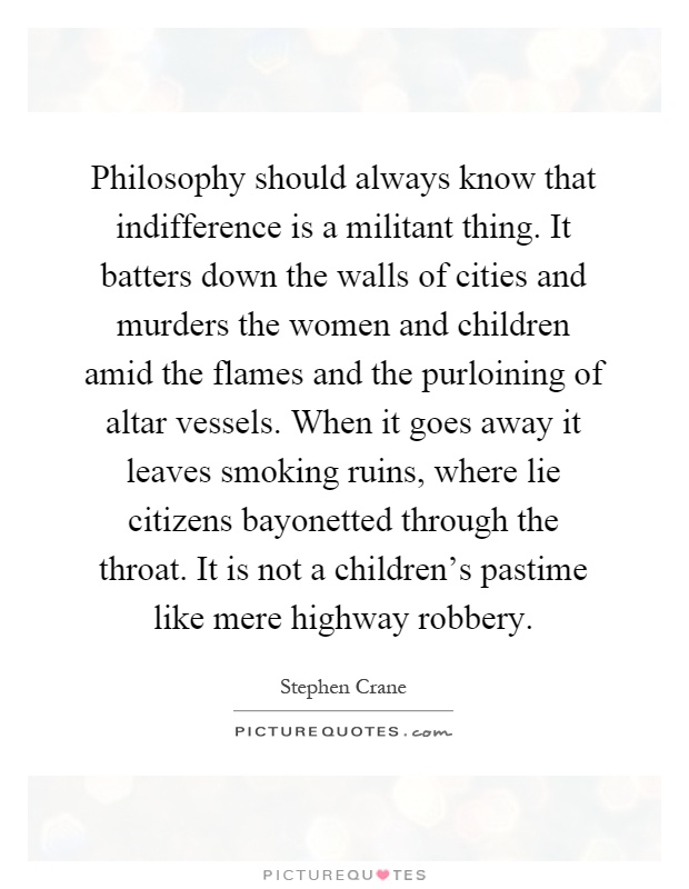 Philosophy should always know that indifference is a militant thing. It batters down the walls of cities and murders the women and children amid the flames and the purloining of altar vessels. When it goes away it leaves smoking ruins, where lie citizens bayonetted through the throat. It is not a children's pastime like mere highway robbery Picture Quote #1